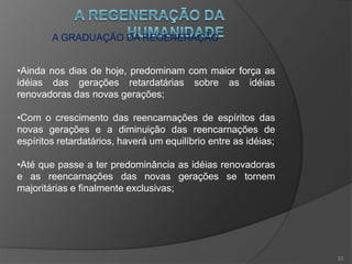 O FUTURO E A DOUTRINA ESPÍRITA
•O espiritismo é o caminho que conduz à renovação;
•Por dar uma fé sólida e esclarecida, será a base de todas
as crenças e ponto de apoio na reforma das instituições;
•Será triunfante por estar nas Leis da Natureza e, portanto,
ser imperecível;
•Muitos seres o estudam em silencio e se mostrarão quando
chegar o momento propício;
•Até lá, convém que se mantenham afastados.
22
 