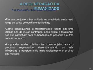 A GRADUAÇÃO DA REGENERAÇÃO
•Ainda nos dias de hoje, predominam com maior força as
idéias das gerações retardatárias sobre as idéias
renovadoras das novas gerações;
•Com o crescimento das reencarnações de espíritos das
novas gerações e a diminuição das reencarnações de
espíritos retardatários, haverá um equilíbrio entre as idéias;
•Até que passe a ter predominância as idéias renovadoras
e as reencarnações das novas gerações se tornem
majoritárias e finalmente exclusivas;
23
 
