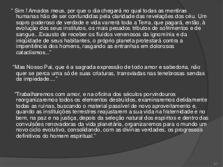“ Sim ! Amados meus, por que o dia chegará no qual todas as mentiras
humanas hão de ser confundidas pela claridade das revelações dos céu. Um
sopro poderoso de verdade e vida varrerá toda a Terra, que pagará, então, à
evolução dos seus institutos, os mais pesados tributos de sofrimentos e de
sangue...Exausto de receber os fluídos venenosos da ignomínia e da
iniqüidade de seus habitantes, o próprio planeta protestará contra a
impenitência dos homens, rasgando as entranhas em dolorosos
cataclismos...”
“Mas Nosso Pai, que é a sagrada expressão de todo amor e sabedoria, não
quer se perca uma só de suas criaturas, transviadas nas tenebrosas sendas
da impiedade....”
“Trabalharemos com amor, e na oficina dos séculos porvindouros
reorganizaremos todos os elementos destruídos, examinaremos detidamente
todas as ruínas, buscando o material passível de novo aproveitamento e,
quando as instituições terrestres reajustarem a sua vida na fraternidade e no
bem, na paz e na justiça, depois da seleção natural dos espíritos e dentro das
convulsões renovadoras da vida planetária, organizaremos para o mundo um
novo ciclo evolutivo, consolidando, com as divinas verdades, os progressos
definitivos do homem espiritual.”
27
 
