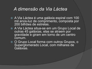 A dimensão da Via Láctea
 A Via Láctea é uma galáxia espiral com 100
mil anos-luz de comprimento, composta por
200 bilhões de estrelas.
 A Via Láctea situa-se em um Grupo Local de
outras 45 galáxias, elas se atraem por
gravidade e giram em torno de um centro
comum.
 O Grupo Local forma com outros Grupos, o
Superglomerado Local, com milhares de
Galáxias.
 