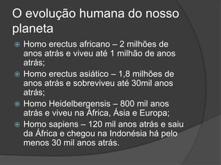 O evolução humana do nosso
planeta
 Homo erectus africano – 2 milhões de
anos atrás e viveu até 1 milhão de anos
atrás;
 Homo erectus asiático – 1,8 milhões de
anos atrás e sobreviveu até 30mil anos
atrás;
 Homo Heidelbergensis – 800 mil anos
atrás e viveu na África, Ásia e Europa;
 Homo sapiens – 120 mil anos atrás e saiu
da África e chegou na Indonésia há pelo
menos 30 mil anos atrás.
 