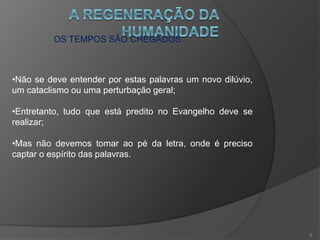 OS TEMPOS SÃO CHEGADOS
•Não se deve entender por estas palavras um novo dilúvio,
um cataclismo ou uma perturbação geral;
•Entretanto, tudo que está predito no Evangelho deve se
realizar;
•Mas não devemos tomar ao pé da letra, onde é preciso
captar o espírito das palavras.
5
 