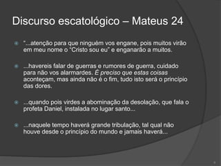 Discurso escatológico – Mateus 24
 “...atenção para que ninguém vos engane, pois muitos virão
em meu nome o “Cristo sou eu” e enganarão a muitos.
 ...havereis falar de guerras e rumores de guerra, cuidado
para não vos alarmardes. É preciso que estas coisas
aconteçam, mas ainda não é o fim, tudo isto será o princípio
das dores.
 ...quando pois virdes a abominação da desolação, que fala o
profeta Daniel, instalada no lugar santo...
 ...naquele tempo haverá grande tribulação, tal qual não
houve desde o princípio do mundo e jamais haverá...
6
 