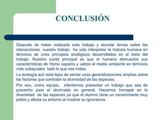 CONCLUSIÓN


Después de haber realizado este trabajo y abordar temas sobre las
interacciones, nuestro trabajo ha sido interpretar la historia humana en
términos de unos principios ecológicos desarrollados en el resto del
trabajo. Nuestro punto principal es que el humano demuestre sus
características de Homo sapiens y valore el medio ambiente en términos
más coloquiales todo lo que nos rodea.
La ecología aún está lejos de sentar unas generalizaciones amplias sobre
los factores que controlan la diversidad de las especies.
Por eso, como equipo, intentamos presentar un trabajo que sea de
provecho para el alumnado en general. Hacemos hincapié en la
diversidad de las especies ya que el alumno tiene un conocimiento muy
pobre y afecta su entorno al mostrar su ignorancia.
 