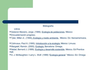 Bibliografía
    Libros
Soberon Maneiro, Jorge. (1989). Ecología de poblaciones. México:
Encuadernación progreso.
Tyler, Miller Jr., (1994). Ecología y medio ambiente. México. Ed. Iberoamericana.


Colinvaux, Paul A. (1995). Introducción a la ecología. México: Limusa.
Margalef, Ramón. (2005). Ecología. Barcelona: Omega.
Nebel, Bernard J. (1999). Ecología y desarrollo sostenible. México. Ed Prentice
Hall.
S. J. McNaughton / Larry L. Wolf. (1999) “Ecología general.” México. Ed. Omega
 