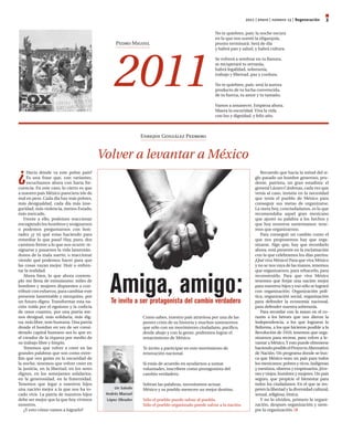 2011 | enero | número 13 | Regeneración      3
                                                                                                  No te quiebres, país: la noche oscura
                                                                                                  en la que nos sumió la oligarquía,
                                                 Pedro Miguel                                     pronto terminará. Será de día




                                                 2011
                                                                                                  y habrá pan y salud, y habrá cultura.

                                                                                                  Se volverá a sembrar en tu llanura,
                                                                                                  se recuperará tu serranía,
                                                                                                  habrá legalidad, soberanía,
                                                                                                  trabajo y libertad, paz y cordura.

                                                                                                  No te quiebres, país: será la aurora
                                                                                                  producto de tu lucha convencida,
                                                                                                  de tu fuerza, tu amor y tu tamaño.

                                                                                                  Vamos a amanecer. Empieza ahora.
                                                                                                  Muera la oscuridad. Viva la vida
                                                                                                  con luz y dignidad, y feliz año.



                                                             Enrique González Pedrero


                                            Volver a levantar a México

¿
     Hacia dónde va este pobre país?                                                                                      Recuerdo que hacia la mitad del si­
     Es una frase que, con variantes,                                                                                  glo pasado un hombre generoso, pru­
     escuchamos ahora con harta fre­                                                                                   dente, patriota, un gran estadista: el
cuencia. En este caso, lo cierto es que                                                                                general Lázaro Cárdenas, cada vez que
a nuestro país México pareciera irle de                                                                                venía al caso, insistía en la necesidad
mal en peor. Cada día hay más pobres,                                                                                  que tenía el pueblo de México para
más desigualdad, cada día más inse­                                                                                    conseguir sus metas de organizarse.
guridad, más violencia, menos Estado,                                                                                  La meta hoy, conciudadanos, es la que
más mercado.                                                                                                           recomendaba aquel gran mexicano
   Frente a ello, podemos reaccionar                                                                                   que ajustó su palabra a los hechos y
encogiendo los hombros y resignarnos                                                                                   que hoy nosotros sustentamos: tene­
o podemos preguntarnos con hon­                                                                                        mos que organizarnos.
radez ¿y tú qué estas haciendo para                                                                                       Para conseguir un cambio como el
remediar lo que pasa? Hay, pues, dos                                                                                   que nos proponemos hay que orga­
caminos frente a lo que nos ocurre: re­                                                                                nizarse. Algo que, hay que recordarlo
signarse y pasarnos la vida lamentán­                                                                                  ahora, está presente en la exclamación
donos de la mala suerte, o reaccionar                                                                                  con la que celebramos los días patrios:
viendo qué podemos hacer para que                                                                                      ¡Qué viva México! Para que viva México
las cosas vayan mejor. Huir o enfren­                                                                                  y no se nos vaya de las manos, tenemos




                                               Amiga, amigo:
tar la realidad.                                                                                                       que organizarnos; para rehacerlo, para
   Ahora bien, lo que ahora contem­                                                                                    reconstruirlo. Para que viva México
plo me llena de entusiasmo: miles de                                                                                   tenemos que forjar una nación mejor
hombres y mujeres dispuestos a con­                                                                                    para nuestros hijos y eso sólo se logrará
tribuir con esfuerzo, para cambiar este                                                                                con organización: Organización polí­
presente lamentable y mezquino, por                                                                                    tica, organización social, organización
un futuro digno. Transformar esta na­          Te invito a ser protagonista del cambio verdadero                       para defender la economía nacional,
ción roída por el egoísmo y la codicia                                                                                 para defender nuestra soberanía.
de unos cuantos, por una patria me­                                                                                       Para recordar con la mano en el co­
nos desigual, más solidaria, más dig­                        Como sabes, nuestro país atraviesa por una de las         razón a los héroes que nos dieron la
na, más libre, más humana. Una patria                        peores crisis de su historia y muchos sostenemos          Independencia, a los que lograron la
donde el hombre en vez de ser consi­                         que sólo con un movimiento ciudadano, pacífico,           Reforma, a los que hicieron posible a la
derado capital humano sea lo que es:                         desde abajo y con la gente, podremos lograr el            Revolución de 1910, tenemos que orga­
el creador de la riqueza por medio de                        renacimiento de México.                                   nizarnos para recrear, para volver a le­
su trabajo libre y limpio.                                                                                             vantar a México. Y esto puede obtenerse
   Tenemos que volver a creer en las                         Te invito a participar en este movimiento de              haciendo posible el Proyecto Alternativo
grandes palabras que son como estre­                         renovación nacional.                                      de Nación. Un programa donde se bus­
llas que nos guían en la oscuridad de                                                                                  ca que México sean un país para todos
la noche, tenemos que volver creer en                        Si estás de acuerdo en ayudarnos a sumar                  los mexicanos: pobres y ricos, indígenas
la justicia, en la libertad, en los seres                    voluntades, inscríbete como protagonista del              y mestizos, obreros y empresarios, jóve­
dignos, en los semejantes solidarios,                        cambio verdadero.                                         nes y viejos, hombres y mujeres. Un país
en la generosidad, en la fraternidad.                                                                                  seguro, que propicie el bienestar para
Tenemos que legar a nuestros hijos                           Sobran las palabras, necesitamos actuar.                  todos los ciudadanos. En el que se res­
una nación mejor a la que nos ha to­             un saludo   México y su pueblo merecen un mejor destino.              peten la libertad y la diversidad cultural,
cado vivir. La patria de nuestros hijos      Andrés Manuel                                                             sexual, religiosa, étnica.
debe ser mejor que la que hoy vivimos        lópez Obrador   Sólo el pueblo puede salvar al pueblo.                       Y no lo olviden, primero la organi­
nosotros.                                                    Sólo el pueblo organizado puede salvar a la nación.       zación, después organización y siem­
   ¿Y esto cómo vamos a lograrlo?                                                                                      pre la organización.
 