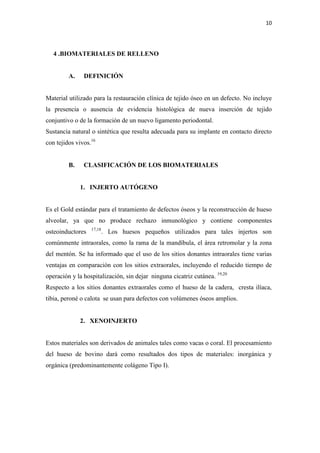 10
4 .BIOMATERIALES DE RELLENO
A. DEFINICIÓN
Material utilizado para la restauración clínica de tejido óseo en un defecto. No incluye
la presencia o ausencia de evidencia histológica de nueva inserción de tejido
conjuntivo o de la formación de un nuevo ligamento periodontal.
Sustancia natural o sintética que resulta adecuada para su implante en contacto directo
con tejidos vivos.16
B. CLASIFICACIÓN DE LOS BIOMATERIALES
1. INJERTO AUTÓGENO
Es el Gold estándar para el tratamiento de defectos óseos y la reconstrucción de hueso
alveolar, ya que no produce rechazo inmunológico y contiene componentes
osteoinductores 17,18
. Los huesos pequeños utilizados para tales injertos son
comúnmente intraorales, como la rama de la mandíbula, el área retromolar y la zona
del mentón. Se ha informado que el uso de los sitios donantes intraorales tiene varias
ventajas en comparación con los sitios extraorales, incluyendo el reducido tiempo de
operación y la hospitalización, sin dejar ninguna cicatriz cutánea. 19,20
Respecto a los sitios donantes extraorales como el hueso de la cadera, cresta ilíaca,
tibia, peroné o calota se usan para defectos con volúmenes óseos amplios.
2. XENOINJERTO
Estos materiales son derivados de animales tales como vacas o coral. El procesamiento
del hueso de bovino dará como resultados dos tipos de materiales: inorgánica y
orgánica (predominantemente colágeno Tipo I).
 