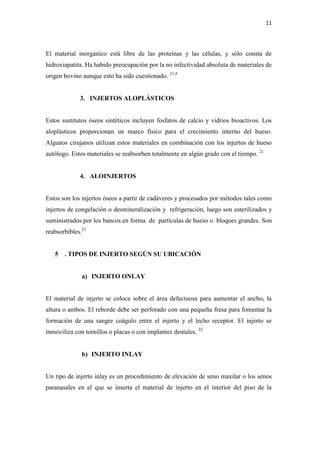 11
El material inorgánico está libre de las proteínas y las células, y sólo consta de
hidroxiapatita. Ha habido preocupación por la no infectividad absoluta de materiales de
origen bovino aunque esto ha sido cuestionado. 21,4
3. INJERTOS ALOPLÁSTICOS
Estos sustitutos óseos sintéticos incluyen fosfatos de calcio y vidrios bioactivos. Los
aloplásticos proporcionan un marco físico para el crecimiento interno del hueso.
Algunos cirujanos utilizan estos materiales en combinación con los injertos de hueso
autólogo. Estos materiales se reabsorben totalmente en algún grado con el tiempo. 21
4. ALOINJERTOS
Estos son los injertos óseos a partir de cadáveres y procesados por métodos tales como
injertos de congelación o desmineralización y refrigeración, luego son esterilizados y
suministrados por los bancos en forma de partículas de hueso o bloques grandes. Son
reabsorbibles.21
5 . TIPOS DE INJERTO SEGÚN SU UBICACIÓN
a) INJERTO ONLAY
El material de injerto se coloca sobre el área defectuosa para aumentar el ancho, la
altura o ambos. El reborde debe ser perforado con una pequeña fresa para fomentar la
formación de una sangre coágulo entre el injerto y el lecho receptor. El injerto se
inmoviliza con tornillos o placas o con implantes dentales. 22
b) INJERTO INLAY
Un tipo de injerto inlay es un procedimiento de elevación de seno maxilar o los senos
paranasales en el que se inserta el material de injerto en el interior del piso de la
 