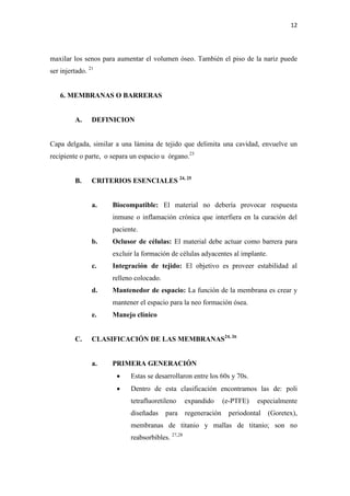 12
maxilar los senos para aumentar el volumen óseo. También el piso de la nariz puede
ser injertado. 21
6. MEMBRANAS O BARRERAS
A. DEFINICION
Capa delgada, similar a una lámina de tejido que delimita una cavidad, envuelve un
recipiente o parte, o separa un espacio u órgano.23
B. CRITERIOS ESENCIALES 24, 25
a. Biocompatible: El material no debería provocar respuesta
inmune o inflamación crónica que interfiera en la curación del
paciente.
b. Oclusor de células: El material debe actuar como barrera para
excluir la formación de células adyacentes al implante.
c. Integración de tejido: El objetivo es proveer estabilidad al
relleno colocado.
d. Mantenedor de espacio: La función de la membrana es crear y
mantener el espacio para la neo formación ósea.
e. Manejo clínico
C. CLASIFICACIÓN DE LAS MEMBRANAS24, 26
a. PRIMERA GENERACIÓN
 Estas se desarrollaron entre los 60s y 70s.
 Dentro de esta clasificación encontramos las de: poli
tetrafluoretileno expandido (e-PTFE) especialmente
diseñadas para regeneración periodontal (Goretex),
membranas de titanio y mallas de titanio; son no
reabsorbibles. 27,28
 