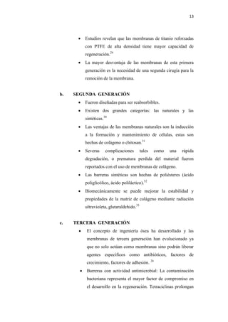 13
 Estudios revelan que las membranas de titanio reforzadas
con PTFE de alta densidad tiene mayor capacidad de
regeneración.29
 La mayor desventaja de las membranas de esta primera
generación es la necesidad de una segunda cirugía para la
remoción de la membrana.
b. SEGUNDA GENERACIÓN
 Fueron diseñadas para ser reabsorbibles.
 Existen dos grandes categorías: las naturales y las
sintéticas.30
 Las ventajas de las membranas naturales son la inducción
a la formación y mantenimiento de células, estas son
hechas de colágeno o chitosan.31
 Severas complicaciones tales como una rápida
degradación, o prematura perdida del material fueron
reportados con el uso de membranas de colágeno.
 Las barreras sintéticas son hechas de poliésteres (ácido
poliglicólico, ácido poliláctico).32
 Biomecánicamente se puede mejorar la estabilidad y
propiedades de la matriz de colágeno mediante radiación
ultravioleta, glutaraldehido.33
c. TERCERA GENERACIÓN
 El concepto de ingeniería ósea ha desarrollado y las
membranas de tercera generación han evolucionado ya
que no solo actúan como membranas sino podrán liberar
agentes específicos como antibióticos, factores de
crecimiento, factores de adhesión. 26
 Barreras con actividad antimicrobial: La contaminación
bacteriana representa el mayor factor de compromiso en
el desarrollo en la regeneración. Tetraciclinas prolongan
 