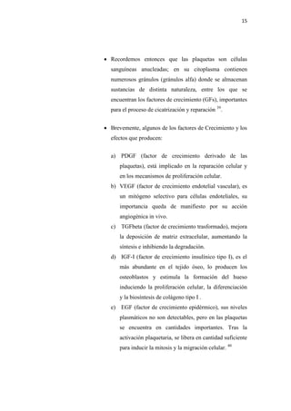 15
 Recordemos entonces que las plaquetas son células
sanguíneas anucleadas; en su citoplasma contienen
numerosos gránulos (gránulos alfa) donde se almacenan
sustancias de distinta naturaleza, entre los que se
encuentran los factores de crecimiento (GFs), importantes
para el proceso de cicatrización y reparación 39
.
 Brevemente, algunos de los factores de Crecimiento y los
efectos que producen:
a) PDGF (factor de crecimiento derivado de las
plaquetas), está implicado en la reparación celular y
en los mecanismos de proliferación celular.
b) VEGF (factor de crecimiento endotelial vascular), es
un mitógeno selectivo para células endoteliales, su
importancia queda de manifiesto por su acción
angiogénica in vivo.
c) TGFbeta (factor de crecimiento trasformado), mejora
la deposición de matriz extracelular, aumentando la
síntesis e inhibiendo la degradación.
d) IGF-I (factor de crecimiento insulínico tipo I), es el
más abundante en el tejido óseo, lo producen los
osteoblastos y estimula la formación del hueso
induciendo la proliferación celular, la diferenciación
y la biosíntesis de colágeno tipo I .
e) EGF (factor de crecimiento epidérmico), sus niveles
plasmáticos no son detectables, pero en las plaquetas
se encuentra en cantidades importantes. Tras la
activación plaquetaria, se libera en cantidad suficiente
para inducir la mitosis y la migración celular. 40
 