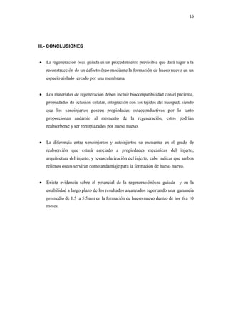 16
III.- CONCLUSIONES
 La regeneración ósea guiada es un procedimiento previsible que dará lugar a la
reconstrucción de un defecto óseo mediante la formación de hueso nuevo en un
espacio aislado creado por una membrana.
 Los materiales de regeneración deben incluir biocompatibilidad con el paciente,
propiedades de oclusión celular, integración con los tejidos del huésped, siendo
que los xenoinjertos poseen propiedades osteoconductivas por lo tanto
proporcionan andamio al momento de la regeneración, estos podrían
reabsorberse y ser reemplazados por hueso nuevo.
 La diferencia entre xenoinjertos y autoinjertos se encuentra en el grado de
reabsorción que estará asociado a propiedades mecánicas del injerto,
arquitectura del injerto, y revascularización del injerto, cabe indicar que ambos
rellenos óseos servirán como andamiaje para la formación de hueso nuevo.
 Existe evidencia sobre el potencial de la regeneraciónósea guiada y en la
estabilidad a largo plazo de los resultados alcanzados reportando una ganancia
promedio de 1.5 a 5.5mm en la formación de hueso nuevo dentro de los 6 a 10
meses.
 