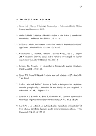 17
IV.- REFERENCIAS BIBLOGRAFICAS
1. Rossi, H.G. Atlas de Odontología Restauradora y Periodoncia.Editorial Médica
PanamericanaBuenos Aires : 2004.
2. Dahlin C, Lindhe A, Gottlow J, Nyman S. Healing of bone defects by guided tissue
regeneration. PlastReconstr Surg. 1988 ; 81 (5): 672 – 6
3. Retzepi M, Donos N. Guided Bone Regeneration: biological principle and therapeutic
applications. Clin Oral Implants Res. 2010;21(6):567–76.
4. Calasans-Maia M, Resende R, Fernandes G, Calasans-Maia J, Alves AT, Granjeiro
JM. A randomized controlled clinical trial to evaluate a new xenograft for alveolar
socket preservation. Clin Oral Implants Res. 2013;1-6
5. LeGeros RZ. Properties of osteoconductive biomaterials: calcium phosphates.
ClinOrthop. 2002 ; 395 :81–98.
6. Moore WR, Graves SE, Bain GI. Synthetic bone graft substitutes. ANZ J Surg.2001;
71(6):354–61
7. Linde A, Alberius P, Dahlin C, Bjurstam K, Sundin Y. Osteopromotion: a soft-tissue
exclusion principle using a membrane for bone healing and bone neogenesis. J
Periodontol. 1993 ;64(11 Suppl):1116–28
8. Ramseier CA, Rasperini G, Batia S, Giannobile WV. Advanced reconstructive
technologies for periodontal tissue repair. Periodontol 2000. 2012 ;59(1):185–202.
9. Liu D, Xu J, Liu O, Fan Z, Liu Y, Wang F, et al. Mesenchymal stem cells derived
from inflamed periodontal ligaments exhibit impaired immunomodulation. J Clin
Periodontol. 2012 ;39(12):1174–82.
 