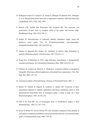 18
10. Rodríguez-Lozano F-J, Insausti C-L, Iniesta F, Blanquer M, Ramírez M-C, Meseguer
L, et al. Mesenchymal dental stem cells in regenerative dentistry. Med Oral Patol Oral
CirugíaBucal. 2012 ;17(6): 1062–1067
11. Monroe CW, Griffith BH, Rosenstein SW, Jacobson BN. The correction and
preservation of arch form in complete clefts of the palate and alveolar ridge.
PlastReconstr Surg. 1968 ;41(2):108–12.
12. Seibert JS. Reconstruction of deformed, partially edentulous ridges, using full
thickness onlay grafts. Part II. Prosthetic/periodontal interrelationships.
CompendContinEduc Dent. 1983 ;4(6):549–62.
13. Abrams H, Kopczyk RA, Kaplan AL. Incidence of anterior ridge deformities in
partially edentulous patients. J Prosthet Dent. 1987 ;57(2):191–4.
14. Wang H-L, Al-Shammari K. HVC ridge deficiency classification: a therapeutically
oriented classification. Int J Periodontics Restorative Dent. 2002 ;22(4):335–43
15. Nikolaos D, Lambros K, Maurizio T, Thorkild K. Long-term stability of autogenous
bonegrafts following combined application with guided bone regeneration. Clin. Oral
Impl. Res. 2005; 133–139
16. American Academy of Periodontology. Glossary of Periodontal Terms. 2001; 7.
17. Becker W, Schenk R, Higuchi K, Lekholm U, Becker BE: Variations in bone
regeneration adjacent to implants augmented with barrier membranes alone or with
demineralized freeze-dried bone or autologous grafts: a study in dogs. Int J Oral
MaxillofacImplants. 1995; 10:143–154.
18. Ellis E III, Sinn DP: Use of homologous bone in maxillofacial surgery. J Oral
MaxillofacSurg . 1993; 51:1181–1193.
19. Koole R, Bosker H, van der Dussen FN: Late secondary autogenous bone grafting in
cleft patients comparing mandibular (ectomesenchymal) and iliac crest (mesenchymal)
grafts. J Craniomaxillofac Surg. 1989; 7:28–30.
 