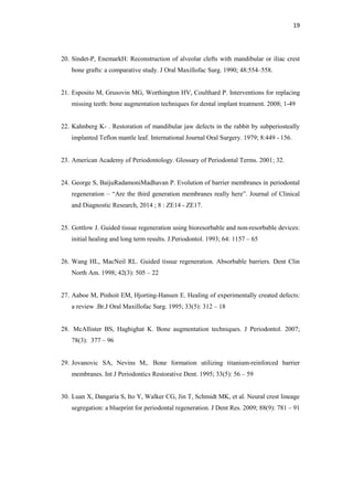 19
20. Sindet-P, EnemarkH: Reconstruction of alveolar clefts with mandibular or iliac crest
bone grafts: a comparative study. J Oral Maxillofac Surg. 1990; 48:554–558.
21. Esposito M, Grusovin MG, Worthington HV, Coulthard P. Interventions for replacing
missing teeth: bone augmentation techniques for dental implant treatment. 2008; 1-49
22. Kahnberg K- . Restoration of mandibular jaw defects in the rabbit by subperiosteally
implanted Teflon mantle leaf. International Journal Oral Surgery. 1979; 8:449 - 156.
23. American Academy of Periodontology. Glossary of Periodontal Terms. 2001; 32.
24. George S, BaijuRadamoniMadhavan P. Evolution of barrier membranes in periodontal
regeneration – ―Are the third generation membranes really here‖. Journal of Clinical
and Diagnostic Research, 2014 ; 8 : ZE14 - ZE17.
25. Gottlow J. Guided tissue regeneration using bioresorbable and non-resorbable devices:
initial healing and long term results. J.Periodontol. 1993; 64: 1157 – 65
26. Wang HL, MacNeil RL. Guided tissue regeneration. Absorbable barriers. Dent Clin
North Am. 1998; 42(3): 505 – 22
27. Aaboe M, Pinhoit EM, Hjorting-Hansen E. Healing of experimentally created defects:
a review .Br.J Oral Maxillofac Surg. 1995; 33(5): 312 – 18
28. McAllister BS, Haghighat K. Bone augmentation techniques. J Periodontol. 2007;
78(3): 377 – 96
29. Jovanovic SA, Nevins M,. Bone formation utilizing titanium-reinforced barrier
membranes. Int J Periodontics Restorative Dent. 1995; 33(5): 56 – 59
30. Luan X, Dangaria S, Ito Y, Walker CG, Jin T, Schmidt MK, et al. Neural crest lineage
segregation: a blueprint for periodontal regeneration. J Dent Res. 2009; 88(9): 781 – 91
 