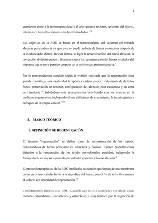 2
cuestiones como a la inmunogenicidad y el consiguiente rechazo, secuestro del injerto,
infección y la posible transmisión de enfermedades. 5,6
Los objetivos de la ROG se basan en el mantenimiento del volumen del reborde
alveolar postexodoncia ya que este se puede reducir de forma espontánea después de
la exodoncia del diente. De esta forma, se logra la reconstrucción del hueso alveolar, la
corrección de dehiscencias o fenestraciones y la reconstrucción del hueso alrededor del
implante que se haya perdido después de la enfermedad periimplantaria.7
Por lo tanto podremos concluir según la revisión realizada que la regeneración ósea
guiada constituye una modalidad terapéutica exitosa para el tratamiento de defectos
óseos, preservación de reborde, configuración del alveolos post exodoncia y en zona
peri implante 8
, habiéndose este procedimiento beneficiado con los avances en la
medicina regenerativa, incluyendo el uso de factores de crecimiento, la terapia génica y
enfoques de la terapia celular. 9,10
II. – MARCO TEÓRICO
1. DEFINICIÓN DE REGENERACIÓN
El término "regeneración" se define como la reconstrucción de los tejidos,
restaurándolos de forma semejante en estructura y función. Existen procedimientos
dirigidos a la restauración de los tejidos periodontales perdidos, incluyendo la
formación de un nuevo ligamento periodontal, cemento y hueso alveolar.8
El protocolo terapéutico de la ROG implica la colocación quirúrgica de una membrana
como un oclusor celular frente a la superficie del hueso, con el fin de sellar físicamente
el defecto con necesidad de regeneración.10
Consideraremos también a la ROG a aquella que no solo se produce por células óseas
maduras circundantes (osteoblastos y osteoclastos), sino también por la migración de
 