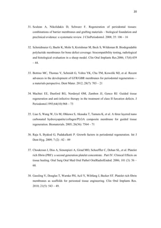 20
31. Sculean A, Nikolidakis D, Schwarz F. Regeneration of periodontal tissues:
combinations of barrier membranes and grafting materials – biological foundation and
preclinical evidence: a systematic review. J ClinPeriodontol. 2008; 35: 106 – 16
32. Schmidmaier G, Baehr K, Mohr S, Kretshmar M, Beck S, Wildeman B. Biodegradable
polylactide membranes for bone defect coverage: biocompatibility testing, radiological
and histological evaluation in a sheep model. Clin Oral Implants Res.2006; 17(4):439
– 44.
33. Bottino MC, Thomas V, Schmidt G, Vohra YK, Chu TM, Kowolik MJ, et al. Recent
advances in the development of GTR/GBR membranes for periodontal regeneration—
a materials perspective. Dent Mater. 2012; 28(7): 703 – 21
34. Machtei EE, Dunford RG, Norderyd OM, Zambon JJ, Genco RJ. Guided tissue
regeneration and anti-infective therapy in the treatment of class II furcation defects. J
Periodontol.1993;64(10):968 – 73
35. Liao S, Wang W, Uo M, Ohkawa S, Akasaka T, Tamura K, et al. A three layered nano
carbonated hydroxyapatite/collagen/PLGA composite membrane for guided tissue
regeneration. Biomaterials. 2005; 26(36): 7564 – 71
36. Raja S, Byakod G, Pudakalkatti P. Growth factors in periodontal regeneration. Int J
Dent Hyg. 2009; 7 (2) : 82 – 89
37. Choukroun J, Diss A, Simonpieri A, Girad MO, Schoeffler C, Dohan SL, et al. Platelet
rich fibrin (PRF): a second generation platelet concentrate . Part IV: Clinical Effects on
tissue healing. Oral Surg Oral Med Oral Pathol OralRadiolEndod. 2006; 101 (3): 56 –
60.
38. Gassling V, Douglas T, Warnke PH, Acil Y, Wiltfang J, Becker ST. Platelet rich fibrin
membranes as scaffolds for periosteal tissue engineering. Clin Oral Implants Res.
2010; 21(5): 543 – 49.
 