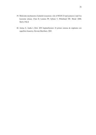 21
39. Molecular mechanisms of platelet exocytosis: role of SNAP-23 and syntaxin 2 and 4 in
lysosome release. Chen D, Lemons PP, Schraw T, Whiteheart SW. Blood. 2000;
96(5):1782-8
40. Anitua E, Andía I, Ortiz .BTI ImplantSystem: El primer sistema de implantes con
superficie bioactive. Revista Maxillaris. 2001
 