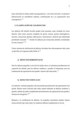 3
hueso derivado de células madre mesenquimatosas a los sitios de lesión y la posterior
diferenciación en osteoblastos maduros, contribuyendo así a la regeneración ósea
(osteogénesis). 10
2. CLASIFICACIÓN DE LOS DEFECTOS
Los defectos del reborde alveolar pueden estar presentes como resultado de varios
factores, tales como ausencia congénita de piezas, trauma, quistes odontogénicos,
tumores, extracciones dentales, dehiscencia o fenestración y defectos por enfermedad
periodontal avanzada 11,12
. Siendo los defectos por extracciones dentales considerados
los más comunes.13, 14
Varios sistemas de clasificación de defectos alveolares han sido propuestos tales como
se describe en la siguiente tabla (Tabla 1) 12
a) DEFECTOS HORIZONTALES
Para los defectos pequeños a nivel de los tejidos duros se realizarán procedimientos de
expansión de reborde, para los defectos medianos y grandes el tratamiento será una
combinación de regeneración ósea guiada e injertos tipo inlay/onlay. 10
b) DEFECTOS VERTICALES
Los defectos verticales pequeños solo necesitarán procedimientos de regeneración ósea
guiada. Injertos mono corticales tipo onlay estarán indicados en defectos medianos y
grandes, además de poder complementar procedimientos de regeneración ósea guiada y
distracción osteogénica.10,11
Respecto a la combinación de defectos, los pequeños necesitarán emplear injertos
monocorticales tipo inlay/onlay; los medianos deberán complementar el uso de
 