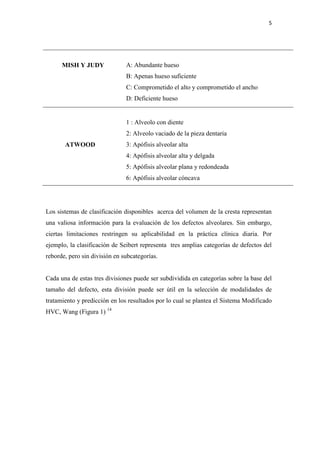 5
Los sistemas de clasificación disponibles acerca del volumen de la cresta representan
una valiosa información para la evaluación de los defectos alveolares. Sin embargo,
ciertas limitaciones restringen su aplicabilidad en la práctica clínica diaria. Por
ejemplo, la clasificación de Seibert representa tres amplias categorías de defectos del
reborde, pero sin división en subcategorías.
Cada una de estas tres divisiones puede ser subdividida en categorías sobre la base del
tamaño del defecto, esta división puede ser útil en la selección de modalidades de
tratamiento y predicción en los resultados por lo cual se plantea el Sistema Modificado
HVC, Wang (Figura 1) 14
MISH Y JUDY A: Abundante hueso
B: Apenas hueso suficiente
C: Comprometido el alto y comprometido el ancho
D: Deficiente hueso
ATWOOD
1 : Alveolo con diente
2: Alveolo vaciado de la pieza dentaria
3: Apófisis alveolar alta
4: Apófisis alveolar alta y delgada
5: Apófisis alveolar plana y redondeada
6: Apófisis alveolar cóncava
 