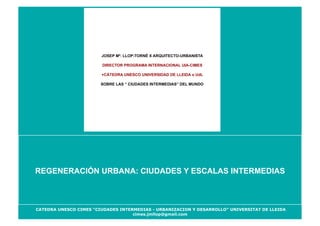 JOSEP Mª. LLOP-TORNÉ X ARQUITECTO-URBANISTA

                        DIRECTOR PROGRAMA INTERNACIONAL UIA-CIMES

                        +CÁTEDRA UNESCO UNIVERSIDAD DE LLEIDA o UdL

                        SOBRE LAS “ CIUDADES INTERMEDIAS” DEL MUNDO




REGENERACIÓN URBANA: CIUDADES Y ESCALAS INTERMEDIAS



CATEDRA UNESCO CIMES “CIUDADES INTERMEDIAS - URBANIZACION Y DESARROLLO” UNIVERSITAT DE LLEIDA
                                    cimes.jmllop@gmail.com
 