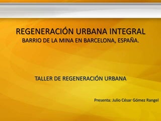 REGENERACIÓN URBANA INTEGRAL
 BARRIO DE LA MINA EN BARCELONA, ESPAÑA.




     TALLER DE REGENERACIÓN URBANA


                         Presenta: Julio César Gómez Rangel
 