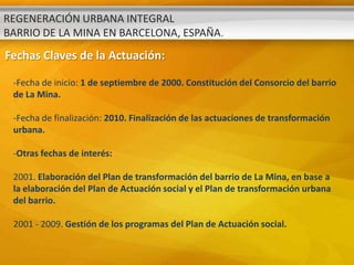 REGENERACIÓN URBANA INTEGRAL
BARRIO DE LA MINA EN BARCELONA, ESPAÑA.
Fechas Claves de la Actuación:

 -Fecha de inicio: 1 de septiembre de 2000. Constitución del Consorcio del barrio
 de La Mina.

 -Fecha de finalización: 2010. Finalización de las actuaciones de transformación
 urbana.

 -Otras fechas de interés:

 2001. Elaboración del Plan de transformación del barrio de La Mina, en base a
 la elaboración del Plan de Actuación social y el Plan de transformación urbana
 del barrio.

 2001 - 2009. Gestión de los programas del Plan de Actuación social.
 