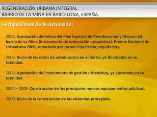 REGENERACIÓN URBANA INTEGRAL
BARRIO DE LA MINA EN BARCELONA, ESPAÑA.
Fechas Claves de la Actuación:

 2002. Aprobación definitiva del Plan Especial de Reordenación y Mejora del
 barrio de La Mina (instrumento de ordenación urbanística). Premio Nacional de
 Urbanismo 2006, redactado por Jornet Llop Pastor, arquitectos.

 2003. Inicio de las obras de urbanización en el barrio, ya finalizadas en su
 totalidad.

 2004. Aprobación del instrumento de gestión urbanística, ya ejecutado en su
 totalidad.

 2004 – 2009. Construcción de los principales nuevos equipamientos públicos.

 2009. Inicio de la construcción de las viviendas protegidas.
 