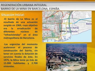REGENERACIÓN URBANA INTEGRAL
BARRIO DE LA MINA EN BARCELONA, ESPAÑA.
Situación Inicial:
 -El barrio de La Mina es el
 resultado de una actuación
 surgida en 1969, cuyo objetivo
 era    la    erradicación   de
 diferentes      núcleos     de       La Mina

 “infraviviendas” en el área
 metropolitana de Barcelona.

 -Las urgencias del momento
 aceleraron el proceso de
 construcción del barrio, sin
 tener en cuenta la dotación de
 servicios finales de éste. En
 1975, la Mina tenía ya más de
 15.000 habitantes y 2.700
 viviendas.
 