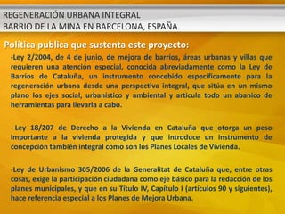REGENERACIÓN URBANA INTEGRAL
BARRIO DE LA MINA EN BARCELONA, ESPAÑA.
Política publica que sustenta este proyecto:
 -Ley 2/2004, de 4 de junio, de mejora de barrios, áreas urbanas y villas que
 requieren una atención especial, conocida abreviadamente como la Ley de
 Barrios de Cataluña, un instrumento concebido específicamente para la
 regeneración urbana desde una perspectiva integral, que sitúa en un mismo
 plano los ejes social, urbanístico y ambiental y articula todo un abanico de
 herramientas para llevarla a cabo.

 - Ley 18/207 de Derecho a la Vivienda en Cataluña que otorga un peso
 importante a la vivienda protegida y que introduce un instrumento de
 concepción también integral como son los Planes Locales de Vivienda.

 -Ley de Urbanismo 305/2006 de la Generalitat de Cataluña que, entre otras
 cosas, exige la participación ciudadana como eje básico para la redacción de los
 planes municipales, y que en su Título IV, Capítulo I (artículos 90 y siguientes),
 hace referencia especial a los Planes de Mejora Urbana.
 