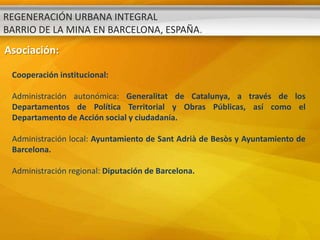 REGENERACIÓN URBANA INTEGRAL
BARRIO DE LA MINA EN BARCELONA, ESPAÑA.
Asociación:

 Cooperación institucional:

 Administración autonómica: Generalitat de Catalunya, a través de los
 Departamentos de Política Territorial y Obras Públicas, así como el
 Departamento de Acción social y ciudadanía.

 Administración local: Ayuntamiento de Sant Adrià de Besòs y Ayuntamiento de
 Barcelona.

 Administración regional: Diputación de Barcelona.
 
