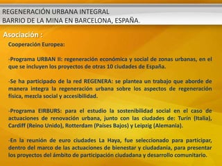 REGENERACIÓN URBANA INTEGRAL
BARRIO DE LA MINA EN BARCELONA, ESPAÑA.
Asociación :
 Cooperación Europea:

 -Programa URBAN II: regeneración económica y social de zonas urbanas, en el
 que se incluyen los proyectos de otras 10 ciudades de España.

 -Se ha participado de la red REGENERA: se plantea un trabajo que aborde de
 manera integra la regeneración urbana sobre los aspectos de regeneración
 física, mezcla social y accesibilidad.

 -Programa EIRBURS: para el estudio la sostenibilidad social en el caso de
 actuaciones de renovación urbana, junto con las ciudades de: Turín (Italia),
 Cardiff (Reino Unido), Rotterdam (Países Bajos) y Leipzig (Alemania).

 -En la reunión de euro ciudades La Haya, fue seleccionado para participar,
 dentro del marco de las actuaciones de bienestar y ciudadanía, para presentar
 los proyectos del ámbito de participación ciudadana y desarrollo comunitario.
 