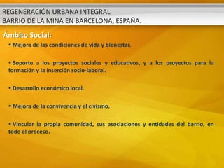 REGENERACIÓN URBANA INTEGRAL
BARRIO DE LA MINA EN BARCELONA, ESPAÑA.
Ámbito Social:
  Mejora de las condiciones de vida y bienestar.

  Soporte a los proyectos sociales y educativos, y a los proyectos para la
 formación y la inserción socio-laboral.

  Desarrollo económico local.

  Mejora de la convivencia y el civismo.

  Vincular la propia comunidad, sus asociaciones y entidades del barrio, en
 todo el proceso.
 