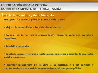 REGENERACIÓN URBANA INTEGRAL
BARRIO DE LA MINA EN BARCELONA, ESPAÑA.
Ámbito Urbanístico y de la Vivienda:
 Recuperar los espacios públicos y creación de nuevos.

  Mejorar la accesibilidad a las viviendas existentes.

  Dotar el barrio de nuevos equipamientos escolares, culturales, sociales y
 deportivos.

  Rehabilitar viviendas.

  Construir nuevas viviendas y locales comerciales para posibilitar la diversidad
 social y económica.

  Favorecer la apertura de la Mina a su entorno, y a los cambios y
 transformaciones de la red de comunicaciones del transporte público.
 