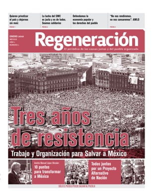 Quieren privatizar           La lucha del SME                 Defendamos la                 “No nos rendiremos,
el país y dejarnos           es justa y es de todos.          economía popular y            no nos cansaremos”: AMLO
sin maíz                     Seamos solidarios                los derechos del pueblo
PÁGINA 7                     PÁGINA 6                                                       PÁGINA 3




enero 2010
MÉXICO
AÑO 1
NÚMERO 1             regeneración                    El periódico de las causas justas y del pueblo organizado




 Tres años
 de resistencia
  Trabajo y Organización para Salvar a México
                     Andrés Manuel López Obrador:
                                                                                 Todos juntos
                     10 puntos                                                   por un Proyecto
                     para transformar                                            Alternativo
                     a México                                                    de Nación
                                                SÓLO EL PUEBLO PUEDE SALVAR AL PUEBLO
 