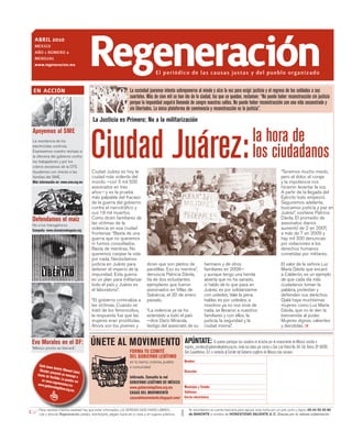 abril 2010
 MÉXICO
 AÑO 1 NÚMERO 4
 MENsuAl
 www.regeneracion.mx




en acción
                                          regeneración                                El periódico de las causas justas y del pueblo organizado

                                                                    La sociedad juarense intenta sobreponerse al miedo y alza la voz para exigir justicia y el regreso de los soldados a sus
                                                                    cuarteles. Más de cien mil se han ido de la ciudad, los que se quedan, reclaman: “No puede haber reconstrucción sin justicia
                                                                    porque la impunidad seguirá llenando de sangre nuestras calles. No puede haber reconstrucción con una vida secuestrada y
                                                                    sin libertades. La única plataforma de convivencia y reconstrucción es la justicia”.
                                          La Justicia es Primero; No a la militarización




                                          Ciudad Juárez:                                                                                                     la hora de
Apoyemos al SME
La resistencia de los


                                                                                                                                                             los ciudadanos
electricistas continúa.
Expresemos nuestro rechazo a
la ofensiva del gobierno contra
los trabajadores y por los
cobros excesivos de la CFE.
Ayudemos con víveres a las                Ciudad Juárez es hoy la                                                                                                                   “Tenemos mucho miedo,
familias del SME.                         ciudad más violenta del                                                                                                                   pero el dolor, el coraje
Más información en: www.sme.org.mx        mundo —con 5 mil 500                                                                                                                      y la impotencia nos
                                          asesinatos en tres                                                                                                                        hicieron levantar la voz.
                                          años— y es la prueba                                                                                                                      A partir de la llegada del
                                          más palpable del fracaso                                                                                                                  Ejército todo empeoró.
                                          de la guerra del gobierno                                                                                                                 Seguiremos adelante,
                                          contra el narcotráfico y                                                                                                                  buscamos justicia y paz en
                                          sus 18 mil muertos.                                                                                                                       Juárez”, sostiene Patricia
Defendamos el maíz                        Como dicen familiares de
                                          las víctimas de la
                                                                                                                                                                                    Dávila. El promedio de
                                                                                                                                                                                    asesinatos diarios
No a los transgénicos
Campaña: www.sinmaiznohaypais.org
                                          violencia en esa ciudad                                                                                                                   aumentó de 2 en 2007,
                                          fronteriza: “Basta de una                                                                                                                 a más de 7 en 2009 y
                                          guerra que no queremos                                                                                                                    hay mil 300 denuncias
                                          ni fuimos consultados.                                                                                                                    por violaciones a los
                                          Basta de mentiras. No                                                                                                                     derechos humanos
                                          queremos canjear la vida                                                                                                                  cometidas por militares.
                                          por nada. Necesitamos
                                          justicia en Juárez para               dicen que son pleitos de              hermano y de otros                                            El valor de la señora Luz
                                          detener el imperio de la              pandillas. Eso es mentira”,           familiares en 2008—                                           María Dávila que encaró
                                          impunidad. Esta guerra                denuncia Patricia Dávila,             y aunque tengo una herida                                     a Calderón, es un ejemplo
                                          es un plan para militarizar           tía de dos estudiantes                abierta que no ha sanado,                                     de que cada día más
                                          todo el país y Juárez es              ejemplares que fueron                 si hablo de lo que pasa en                                    ciudadanos toman la
                                          el laboratorio”.                      asesinados en Villas de               Juárez, es por solidarizarme                                  palabra, protestan y
                                                                                Salvárcar, el 30 de enero             con ustedes. Vale la pena                                     defienden sus derechos.
                                          “El gobierno criminaliza a            pasado.                               hablar, es por ustedes; a                                     Ojalá haya muchísimas
                                          las víctimas. Cuando se                                                     nosotros ya no nos sirve de                                   mujeres como Luz María
                                          trató de los feminicidios,            “La violencia ya se ha                nada, se llevaron a nuestros                                  Dávila, que no le den la
                                          la respuesta fue que las              extendido a todo el país              familiares y con ellos, la                                    bienvenida al poder.
                                          mujeres eran prostitutas.             —dice Darío Miranda,                  justicia, la seguridad y la                                   Mujeres dignas, valientes
                                          Ahora son los jóvenes y               testigo del asesinato de su           ciudad misma”.                                                y decididas.


Evo Morales en el DF:
“México pronto se liberará”.
                                          ÚNETE AL MOVIMIENTO                                          APÚNTATE: Si quieres participar con nosotros en la lucha por el renacimiento de México, escribe a
                                                                                                       registro_comites@gobiernolegitimo.org.mx, envía tus datos por correo a San Luis Potosí No. 64, Col. Roma, CP 06700,
                                                                    FORMA TU COMITÉ                    Del. Cuauhtémoc, D.F, o contacta al Comité del Gobierno Legítimo de México más cercano:
                                                                    DEL GOBIERNO LEGÍTIMO
                                                                    en tu barrio, colonia, pueblo      Nombre:
     Cada lune                                                      o comunidad
               s An
     Obrador p drés Manuel Lópe                                                                        Dirección:
               re                     z
   través de sentá un mensaje
              YouTube.              a                               Infórmate. Consulta la red
       en www.r         Lo puede
                 e              s ver                               GOBIERNO LEGÍTIMO DE MÉXICO
   www.gob generacion.mx
             iernolegit                                             www.gobiernolegitimo.org.mx      Municipio y Estado:
                       imo.org.m
                                 x.                                                                  Teléfonos:
                                                                    CASAS DEL MOVIMIENTO
                                                                    casasdelmovimiento.blogspot.com/ Correo electrónico:

    Para cambiar nuestra realidad hay que estar informados. LA VERDAD NOS HARÁ LIBRES.                    Te recordamos la cuenta bancaria para apoyar esta lucha por un país justo y digno: 05 44 55 50 80
    Lee y discute Regeneración, pásalo, distribúyelo, pégalo fuera de tu casa o en lugares públicos.      de BANORTE a nombre de HONESTIDAD VALIENTE A. C. Gracias por tu valiosa colaboración.
 