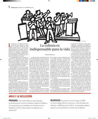 Regeneración | número 11 | noviembre | 20106
L
a cultura es el conjunto de mani-
festaciones que expresan la vida
de un pueblo. Detrás de cada
manifestación cultural o artística hay
siglos de historia, de sueños, de bús-
queda del bien común. Cada vasija, ins-
trumento de labranza, construcción,
pieza musical, bordado, platillo, reﬂe-
ja un pensamiento, un deseo, una res-
puesta social frente al mundo.
Los pensamientos son energía en
movimiento, información que circula
libre y es compartida colectivamente.
Determinan la forma en que construi-
mosnuestrasciudades,enquesembra-
mos, en que distribuimos la riqueza, en
que celebramos la vida y la muerte.
Hemos llegado a un punto en que
se han perdido los valores espirituales
y trascendentes, el sentido de los actos
personales y colectivos, y se han roto
los vínculos más preciados y las más
elementales ligas humanas. Como re-
sultado, hemos desarrollado nuevas
formas de vida, nuevas manifestacio-
nes culturales: la cultura de la corrup-
ción, de la impunidad y del miedo en
todas sus formas.
Tenemos que cambiar nuestro sis-
tema de creencias; si mantenemos los
mismos pensamientos vamos a obtener
losmismosresultados.Sidejamosqueel
pasado determine el presente, nos con-
vertimos en víctimas de nuestra propia
historia, cuando podríamos ser perso-
nas que escriben su propio presente.
La mayoría está convencida que no
hay forma de acabar con la corrupción,
ni con los fraudes electorales ni con la
pérdida de nuestro patrimonio nacio-
nal, que las causas justas nunca triun-
fan, que los ricos y poderosos son los
dueños del mundo, que siempre nos
van a derrotar, que no hay futuro. Y así
será mientras no miremos con nuevos
ojos. ¿Y cómo se logra eso? Por medio
de la imaginación, a través del arte.
El arte propicia unión, conexión,
trabajo en equipo, y de manera natu-
ral muestra lo que el espíritu humano
es capaz de alcanzar cuando trabaja
de manera conjunta. El arte nos co-
necta con un mundo de posibilidades
inﬁnitas donde uno puede ser uno y
todos al mismo tiempo. Y traspasar
la mera funcionalidad de las palabras
para convertirlas en poesía; descubrir
novedosas maneras de reinventarse y
reinventar su realidad.
El arte es una de las formas más dig-
nas de solidaridad humana. Cuando
uno logra armonizarse con otros para
tocar, bailar o actuar, entiende lo que
es el trabajo conjunto. La satisfacción
compartida del logro colectivo nos
enseña que se puede trabajar en con-
junto dentro de un proyecto artístico
y también en un proyecto social. Al
imaginar, al recrear, al ensayar nuevas
posibilidades, aprendemos a transfor-
marnos una y otra vez, y descubrimos
que el presente es un campo desde
el cuál es posible refundar el país. Es
energía pura. Es luz danzando en li-
bertad que aparece y desaparece, pero
siempre deja rastro. La poesía es luz.
La música es luz. Una mirada de amor
es luz. Es paz.
La cultura es tan importante para la
vida saludable de un pueblo como lo
es la seguridad pública, la educación
o los sistemas de salud. El arte aﬁrma
nuestra unidad, que es donde radica
nuestra libertad. El arte es la puerta a
un mundo mejor.
En la memoria de esta gran ciudad
hay una generosidad y voluntad de ser-
vicioquehayquerecuperar.Evoquemos
el ejercicio de memoria, poder, perso-
nalización y grandeza que signiﬁcó la
solidaridad colectiva frente al terremoto
de 1985. Urge recobrar esa memoria y
tomar acciones en donde nuestra vo-
luntad pueda expresarse libremente.
La invitación es a crear juntos una
cultura que nos permita recordar que
la vocación de toda comunidad orga-
nizada es buscar el bien común. Esa
es la verdadera prosperidad y la forma
más auténtica y realista de ser felices.
Invitamos a todos a participar. Que-
remos escuchar muchas voces. Que-
remos que el programa de cultura del
Proyecto Alternativo de Nación nos
pertenezca a todos, nos represente a
todos, pues en un mundo interconec-
tado nadie piensa ni sueña solo. Imagi-
nemos una nueva forma de sembrar, de
cosechar, de cocinar obras artísticas.
Llamamos a los maestros de teatro,
de cine, de música, pintores, cantan-
tes, escritores, intelectuales, que han
enriquecido la vida cultural de México
y cuya participación es fundamental
para lograr que por todo el país haya
teatro, música, literatura, danza, cine,
pintura, escultura. Que los niños se
expresen libremente, que imaginen
un mundo mejor. Que el arte sea el
motivo que nos reúna en las plazas.
Que el arte nos libere del miedo. Que
el arte nos digniﬁque. Que el arte sea
nuestra herencia, nuestra voz, nuestra
presencia en esta tierra.
Laura Esquivel
La cultura es
indispensable para la vida
AMLO Y LA REELECCIÓN
PREGUNTA: Hoy Andrés Manuel López Obrador,
es reconocido por muchos Presidente Legítimo de México.
Si se postulara como candidato a la Presidencia de la
República en 2012, ¿Esto podría considerarse una
reelección?
RESPUESTA: No, porque en primer lugar, en 2006
no hubo sufragio efectivo; entonces, no hay tal reelección.
Además, si AMLO ganara en 2012, de presidente legítimo
pasaría a ser el presidente constitucional de México.
Rini Templeton
regeneracion11.indd 6 10/22/10 11:13:47 AM
 