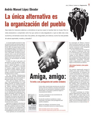 2011 | febrero | número 14 | regeneración   3

Andrés Manuel López Obrador

La única alternativa es
la organización del pueblo
Casi todos los mexicanos sabemos y coincidimos en que las cosas no marchan bien en el país. Pero no

todos alcanzamos a comprender cómo fue que caímos en esta degradación; a qué se debe esta crisis

económica, de bienestar social; esta crisis política, de inseguridad y de violencia, ¿cómo fue esta pérdida

de valores espirituales, morales y culturales?


    La actual tragedia nacional se origi-                                                                               los municipios de México. Conozco
nó a partir de que una minoría rapaz se                                                                                 todo el territorio nacional y he recogi-
adueño prácticamente de todo el país.                                                                                   do los sentimientos de la gente. Sé que
Desde 1983, este grupo impuso la polí-                                                                                  muchos mexicanos están trabajando
tica neoliberal, que no es otra cosa que                                                                                para sacar adelante al país.
una política de pillaje y de saqueo, y se                                                                                  En estos momentos de decadencia
han quedado con los bienes de la na-                                                                                    hay quienes se deprimen, que caen
ción y del pueblo. Se hicieron inmen-                                                                                   en la desesperanza, que piensan que
samente ricos a costa del sufrimiento                                                                                   no se va a poder lograr un verdadero
de la mayoría de los mexicanos, cance-                                                                                  cambio, ni sacar adelante a México.
lando el futuro de los jóvenes, a los que                                                                               Pero, al mismo tiempo, hay quienes no
dejaron sin oportunidades de trabajo                                                                                    han perdido la fe y todos los días están
ni estudio.                                                                                                             informando, orientando, concienti-
    Lo peor de todo es que pese a la                                                                                    zando y organizando a la gente para
decadencia a que han llevado a Méxi-                                                                                    lograr el renacimiento de México.
co, estos potentandos que se sienten
amos y señores de México, no están                                                                                      ¿Qué estamos haciendo y cómo puedes
dispuestos a modificar su proceder                                                                                      participar?
ni aceptan ningún cambio. Quieren
mantener el mismo régimen de opre-                                                                                      Nos estamos organizando, porque la
sión, de corrupción y de privilegios,                                                                                   palabra clave para cambiar a México
aunque terminen de destruir al país y                                                                                   es la organización. Ya contamos con




                                              Amiga, amigo:
de desgraciarnos a todos.                                                                                               comités municipales en todo el terri-
    Por eso estamos absolutamente                                                                                       torio nacional y estamos constituyen-
convencidos que sólo el pueblo puede                                                                                    do comités en rancherías, pueblos,
salvar al pueblo, que sólo el pueblo or-                                                                                comunidades, colonias, barrios, uni-
ganizado puede salvar a la nación.                                                                                      dades habitacionales. Te invitamos a
    Pero, ¿qué nos inspira, qué busca-                                                                                  integrarte, pero si por alguna razón no
mos? Una transformación en la vida            Te invito a ser protagonista del cambio verdadero                         puedes participar en un comité, pue-
pública del país, un cambio económi-                                                                                    des trabajar como protagonista del
co, político y social; el fortalecimiento                                                                               cambio verdadero. ¿Cuál es la tarea de
de valores. Queremos establecer en                          Como sabes, nuestro país atraviesa por una de las           un protagonista? Convencer a cinco
nuestro país una verdadera democra-                         peores crisis de su historia y muchos sostenemos            ciudadanos más entre familiares, ami-
cia. Para lograrlo, tenemos que derrotar                    que sólo con un movimiento ciudadano, pacífico,             gos, vecinos, compañeras y compañe-
a la actual oligarquía de manera pacífi-                    desde abajo y con la gente, podremos lograr el              ros de trabajo.
ca, sin violencia, para implantar un go-                    renacimiento de México.                                        Te invito a participar en el Movi-
bierno del pueblo y para el pueblo,. Un                                                                                 miento Regeneración Nacional (MO-
gobierno que distribuya las riquezas                        Te invito a participar en este movimiento de                RENA). Que cada quien haga lo que
nacionales con justicia, que mejore las                     renovación nacional.                                        le corresponda y podremos salvar al
condiciones de vida, las condiciones de                                                                                 país. Practiquemos el amor al prójimo.
trabajo. Queremos que el presupuesto                        Si estás de acuerdo en ayudarnos a sumar                    Ayudar a los demás no sólo es parte del
sea realmente público y no un botín al                      voluntades, inscríbete como protagonista del                deber, sino de la felicidad. México y su
servicio de unos cuantos.                                   cambio verdadero.                                           pueblo merecen un mejor destino.
    Queremos recuperar la felicidad del
pueblo, la tranquilidad de la sociedad.                     Sobran las palabras, necesitamos actuar.
Pero sólo podremos enfrentar el flage-          un saludo   México y su pueblo merecen un mejor destino.
lo de la violencia, la inseguridad y el     Andrés Manuel
miedo, aplicando un principio: la paz y     lópez Obrador   Sólo el pueblo puede salvar al pueblo.
la tranquilidad son fruto de la justicia.                   Sólo el pueblo organizado puede salvar a la nación.
    Estoy optimista, he recorrido todos
 
