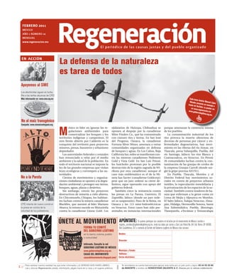 febrero 2011
 MÉXICO
 AÑO 1 NÚMERO 14
 MENsuAl
 www.regeneracion.mx                  regeneración                                    El periódico de las causas justas y del pueblo organizado

en acción
                                         La defensa de la naturaleza
                                         es tarea de todos
Apoyemos al SME
Los electricistas siguen en lucha.
¡No a las tarifas abusivas de CFE!
Más información en: www.sme.org.mx                                                                                                                                                              Cada lune
                                                                                                                                                                                                          s An
                                                                                                                                                                                                Obrador p drés Manuel Lópe
                                                                                                                                                                                                          re                     z
                                                                                                                                                                                              través de senta un mensaje
                                                                                                                                                                                                         YouTube.              a
                                                                                                                                                                                                  en www.r         Lo puede
                                                                                                                                                                                                            e              s ver
                                                                                                                                                                                              www.gob generacion.mx
                                                                                                                                                                                                        iernolegit
                                                                                                                                                                                                                  imo.org.m
                                                                                                                                                                                                                            x.

No al maíz transgénico
Campaña: www.sinmaiznohaypais.org


                                         M
                                                 éxico es líder en ignorar las re-                ejidatarios de Huizopa, Chihuahua se                          porque amenazan la existencia misma
                                                 gulaciones ambientales para                      oponen al despojo por la canadiense                           de los pueblos.
                                                 comercializar los bosques y los                  Mine Finders Co., que ha contaminado                             La contaminación industrial de los
                                         territorios indígenas y campesinos. El                   con cianuro ríos y tierras. En San José                       ríos provoca la muerte silenciosa de
                                         otro frente abierto por Calderón es la                   del Progreso, Oaxaca, la canadiense                           decenas de personas por cáncer y en-
                                         conquista del territorio para proyectos                  Fortuna Silver Mines, amenaza a varias                        fermedades degenerativas, hay movi-
                                         mineros, presas, basureros y urbanismo                   comunidades organizadas en defensa                            miento en las riberas del río Atoyac, en
                                         depredador.                                              de bosques y aguas. En Los Cabos, Baja                        Tlaxcala; presa Valsequillo, Puebla; del
                                            Las autoridades federales y estatales                 California Sur, miles se manifiestan con-                     río Santiago, Jalisco; los ríos Blanco y
                                         han renunciado a velar por el medio                      tra las mineras canadienses Pediment                          Coatzacoalcos, en Veracruz. En Perote
                                         ambiente y la salud de la población. En                  Gold y Vista Gold. En San Luis Potosí,                        26 comunidades luchan contra la con-
                                         todo el territorio nacional se impone la                 los huicholes protestan por la posible                        taminación de las granjas de cerdos de
                                         ley de las grandes empresas que violan                   destrucción de la región sagrada de Wi-                       la empresa Granjas Carroll (donde sur-
                                         leyes ecológicas y corrompen a las au-                   rikuta por otra canadiense; aunque el                         gió la gripe porcina AH1N1).
                                         toridades.                                               caso más emblemático es el de la Mi-                             En Puebla, Tlaxcala, Morelos y el
No a la Parota                              Cientos de movimientos y organiza-                    nera San Xavier (canadiense Goldcorp);                        Distrito Federal hay movimientos so-
                                         ciones ciudadanas se oponen a la degra-                  pese que un juez ordenó su cierre de-                         ciales en contra de proyectos urbanos
                                         dación ambiental y protegen sus tierras,                 finitivo, sigue operando con apoyo del                        inútiles, la especulación inmobiliaria y
                                         bosques, aguas, playas y desiertos.                      gobierno federal.                                             la privatización de los espacios de la so-
                                            Sin embargo, crecen los proyectos                        También crece la resistencia contra                        ciedad. También contra tiraderos de ba-
                                         destructivos de minería a cielo abierto.                 las presas en La Parota, Guerrero; El                         sura que enferman a la gente como en
                                         En Chicomuselo, Chiapas, los habitan-                    Zapotillo, Jalisco (donde un juez orde-                       Loma de Mejía y Alpuyeca en Morelos,
                                         tes luchan contra la minera canadiense                   nó su suspensión); Paso de la Reina, en                       El Salto Jalisco, Xalapa Veracruz, Zima-
CFE intenta de nuevo construir           Blackfire, que asesinó al líder Mariano                  Oaxaca y las 113 mini-hidroeléctricas                         pán, Hidalgo, Hermosillo Sonora, Santa
la presa en contra de la                 Abarca; lo mismo sucede en Motozintla                    en Veracruz. Estos casos han sido pre-                        Ana Xalmimilulco, Puebla, Jilotzingo,
voluntad de los pobladores.              contra la canadiense Linear Gold. Los                    sentados en instancias internacionales                        Tlanepantla, ≠Tecámac y Temaxcalapa



                                        ÚNETE AL MOVIMIENTO                                             APÚNTATE: Si quieres participar con nosotros en la lucha por el renacimiento de México, escribe a
                                                                                                        registro_comites@gobiernolegitimo.org.mx, envía tus datos por correo a San Luis Potosí No. 64, Col. Roma, CP 06700,
                                                                    FORMA TU COMITÉ                     Del. Cuauhtémoc, D.F, o contacta al Comité del Gobierno Legítimo de México más cercano:
                                                                    DEL GOBIERNO LEGÍTIMO
                                                                    en tu barrio, colonia, pueblo      Nombre:
                                                                    o comunidad
                                                                                                       Dirección:
                                                                    Infórmate. Consulta la red
                                                                    GOBIERNO LEGÍTIMO DE MÉXICO
                                                                    www.gobiernolegitimo.org.mx      Municipio y Estado:
                                                                    CASAS DEL MOVIMIENTO             Teléfonos:
                                                                    casasdelmovimiento.blogspot.com/ Correo electrónico:

    Para cambiar nuestra realidad hay que estar informados. LA VERDAD NOS HARÁ LIBRES.                     Te recordamos la cuenta bancaria para apoyar esta lucha por un país justo y digno: 05 44 55 50 80
    Lee y discute Regeneración, pásalo, distribúyelo, pégalo fuera de tu casa o en lugares públicos.       de BANORTE a nombre de HONESTIDAD VALIENTE A. C. Gracias por tu valiosa colaboración.
 