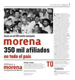 L
os trabajos de construcción de
morena como partido siguen rindien-
do frutos. Actualmente, más de 350
mil mexicanos por decisión propia se han
afiliado a morena (el requisito mínimo
legal es de 220 mil). En todo el país va
quedando claro que Morena es la única
oposición al actual régimen de corrup-
ción y privilegios y es un instrumento de
lucha al servicio del pueblo. A la fecha se
han constituido más de mil 200 comités
municipales en los 32 estados y muchos
más comités territoriales y sectoriales.
En los primeros seis meses de este
año, Andrés Manuel López Obrador
participó en 200 actos en todas las
regiones del país y les tomó protesta a
decenas de comités municipales.
En el camino por obtener el registro
como partido político nacional, se están
preparando las 32 asambleas de morena
que forman parte del procedimiento ante
el IFE para obtener el registro. Las
asambleas estatales se realizarán del 28
de septiembre al 14 de diciembre de
este año. Además de la Asamblea
Nacional Constitutiva, que se llevará a
cabo el 15 de diciembre próximo en el
Zócalo de la Ciudad de México.
Martí Batres, presidente del CEN de
morena, señaló que en estos momentos
los esfuerzos de sus militantes están
centrados en la defensa del petróleo y la
economía popular, la constitución de
comités municipales, así como cumplir
con la afiliación y las tareas por el
registro. Sin embargo, destacó que
morena es solidario con las causas del
pueblo mexicano porque “nuestra lucha
no es simplemente por el poder político
sino sobre todo, por la transformación
política, social y ética de México”.
2013 | abril-julio | número 29 | Regeneración 3
Amiga, amigo:
Te invitamos a que de manera libre y consciente,
te afilies a morena. Juntos defenderemos los derechos
del pueblo, la libertad, el patrimonio y la soberanía
nacional, lucharemos pacíficamente y por la vía electoral,
por la transformación democrática de nuestro país.
Andrés Manuel López Obrador
Presidente del Consejo Nacional	
	
Martí Batres Guadarrama
Presidente del CEN
Afíliate a
La esperanza de México
mismo puedes afiliarte a morena
y afiliar a tus familiares, amigos, vecinos,
compañeros de escuela o de trabajo.
Baja el formato de las páginas:
www.voyconmorena.mx
y www.regeneracion.mx.
OJO. Debes imprimir el formato a color
para que sea válido. Entrégalos al
responsable de morena en tu municipio
o región.
Cuentaconmil200comitésmunicipales
350 mil afiliados
en todo el país
 