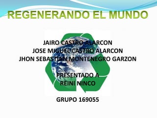 REGENERANDO EL MUNDO JAIRO CASTRO ALARCONJOSE MIGUEL CASTRO ALARCONJHON SEBASTIAN MONTENEGRO GARZONPRESENTADO AREINI NINCOGRUPO 169055 