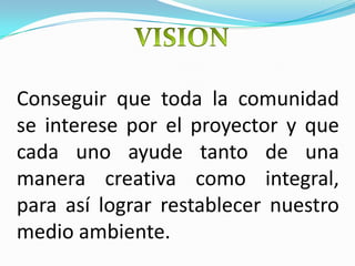 VISIONConseguir que toda la comunidad se interese por el proyector y que cada uno ayude tanto de una manera creativa como integral, para así lograr restablecer nuestro medio ambiente. 