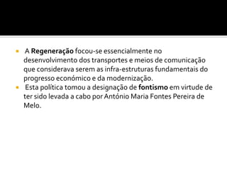  A Regeneração focou-se essencialmente no desenvolvimento dos transportes e meios de comunicação que considerava serem as infra-estruturas fundamentais do progresso económico e da modernização. Esta política tomou a designação de fontismo em virtude de ter sido levada a cabo por António Maria Fontes Pereira de Melo.