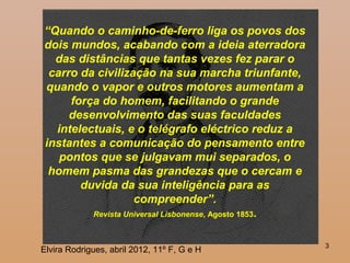 3
“Quando o caminho-de-ferro liga os povos dos
dois mundos, acabando com a ideia aterradora
das distâncias que tantas vezes fez parar o
carro da civilização na sua marcha triunfante,
quando o vapor e outros motores aumentam a
força do homem, facilitando o grande
desenvolvimento das suas faculdades
intelectuais, e o telégrafo eléctrico reduz a
instantes a comunicação do pensamento entre
pontos que se julgavam mui separados, o
homem pasma das grandezas que o cercam e
duvida da sua inteligência para as
compreender”.
Revista Universal Lisbonense, Agosto 1853.
Elvira Rodrigues, abril 2012, 11º F, G e H
 