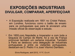 44
EXPOSIÇÕES INDUSTRIAISEXPOSIÇÕES INDUSTRIAIS
DIVULGAR, COMPARAR, APERFEIÇOARDIVULGAR, COMPARAR, APERFEIÇOAR
• A Exposição realizada em 1851 no Cristal Palace,
em Londres, funcionou como o balão de ensaio
para os portugueses que para lá enviaram uma
missão oficial de observação e estudo.
• Em 1855,com Napoleão a Imperador e com toda a
largueza do Campo de Marte, foi a vez de França
promover também um certame industrial. Também
a Paris se deslocou uma delegação de industriais
portugueses e entre os visitantes portugueses,
destacam-se D. Pedro V e José Vitorino Damásio.
Elvira Rodrigues, abril 2012, 11º F, G e H
 