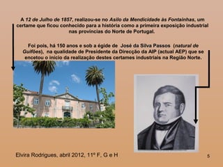 555
A 12 de Julho de 1857, realizou-se no Asilo da Mendicidade às Fontainhas, um
certame que ficou conhecido para a história como a primeira exposição industrial
nas províncias do Norte de Portugal.
Foi pois, há 150 anos e sob a égide de José da Silva PassosJosé da Silva Passos (natural de
Guifões), na qualidade de Presidente da Direcção da AIP (actual AEP) que se
encetou o início da realização destes certames industriais na Região Norte.
Elvira Rodrigues, abril 2012, 11º F, G e H
 