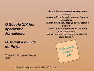 7
O Século XIX fez
aparecer o
Jornalismo.
O Jornal é o Livro
do Povo.
“O Palito”, nº 1, 23 de Julho de
1843.
Feliciano de
Castilho
1841
“ Este século é tão destruidor como
criador,
matou a livraria e pôs em seu lugar o
jornalismo.
Assim, devia ser, porque este século é
popular.
Os livros eram a muita ciência para
poucos homens;
os jornais são um pouco de ciência
para todos “.
Elvira Rodrigues, abril 2012, 11º F, G e H
 