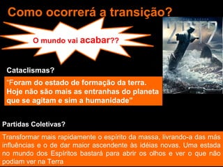 Como ocorrerá a transição? 
O mundo vai acabar?? 
Cataclismas? 
“Foram do estado de formação da terra. 
Hoje não são mais as entranhas do planeta 
que se agitam e sim a humanidade” 
Partidas Coletivas? 
Transformar mais rapidamente o espírito da massa, livrando-a das más 
influências e o de dar maior ascendente às idéias novas. Uma estada 
no mundo dos Espíritos bastará para abrir os olhos e ver o que não 
podiam ver na Terra 
 