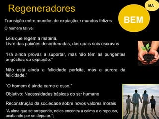 Regeneradores 
Transição entre mundos de expiação e mundos felizes 
O homem falível 
Reconstrução da sociedade sobre novos valores morais 
“A alma que se arrepende, neles encontra a calma e o repouso, 
acabando por se depurar.”; 
MAL 
BEM 
Leis que regem a matéria, 
Livre das paixões desordenadas, das quais sois escravos 
“Há ainda provas a suportar, mas não têm as pungentes 
angústias da expiação.” 
Não está ainda a felicidade perfeita, mas a aurora da 
felicidade.” 
“O homem é ainda carne e osso.” 
Objetivo: Necessidades básicas do ser humano “ 
 
