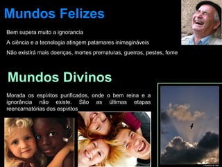 Mundos Felizes 
Bem supera muito a ignorancia 
A ciência e a tecnologia atingem patamares inimagináveis 
Não existirá mais doenças, mortes prematuras, guerras, pestes, fome 
Mundos Divinos 
Morada os espíritos purificados, onde o bem reina e a 
ignorância não existe. São as últimas etapas 
reencarnatórias dos espíritos 
 